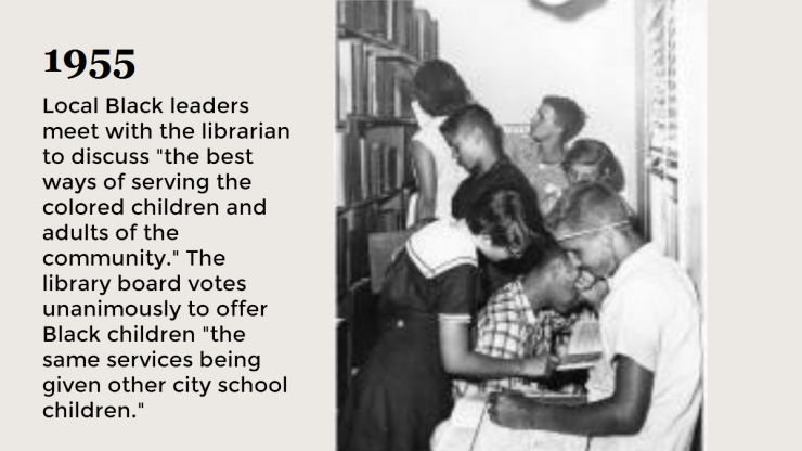 1955 Local Black leaders meet with he librarian to discuss the best ways of serving the colored children and adults in the community. The library votes unanimously to offer Black children the same services being given to other city school children. 